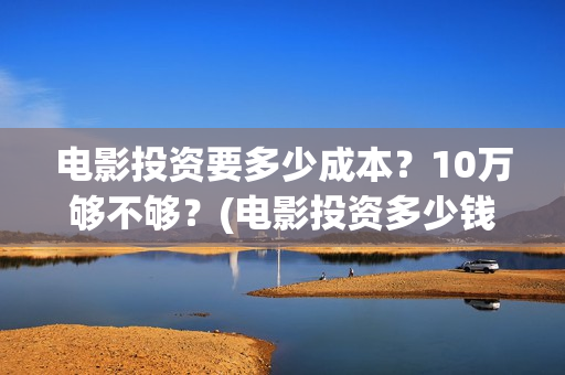 电影投资要多少成本？10万够不够？(电影投资多少钱起步)