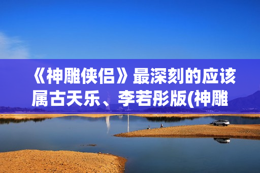 《神雕侠侣》最深刻的应该属古天乐、李若彤版(神雕侠侣最新版2024)