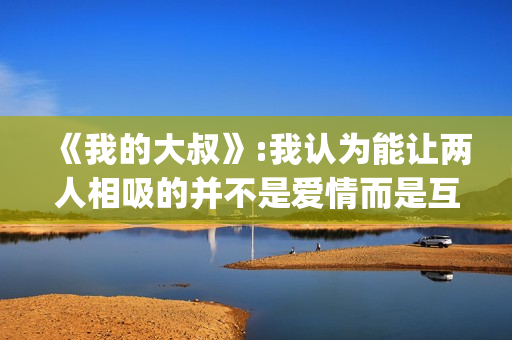 《我的大叔》:我认为能让两人相吸的并不是爱情而是互相取暖。(我的大叔许by书适笔趣阁)