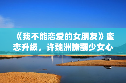 《我不能恋爱的女朋友》蜜恋升级，许魏洲撩翻少女心 惹人羡慕！(我不能恋爱的女朋友电视剧免费观看)