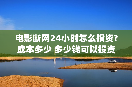 电影断网24小时怎么投资?成本多少 多少钱可以投资(电影断网24小时免费观看)