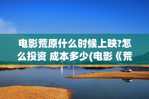 电影荒原什么时候上映?怎么投资 成本多少(电影《荒原》)