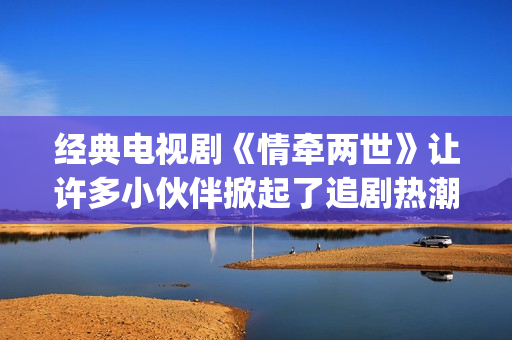 经典电视剧《情牵两世》让许多小伙伴掀起了追剧热潮。(情什么电视剧)