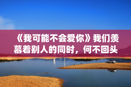 《我可能不会爱你》我们羡慕着别人的同时，何不回头看一下身后(我可能不会爱你电视剧免费观看)