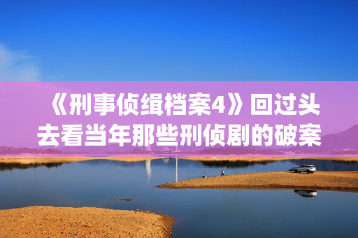 《刑事侦缉档案4》回过头去看当年那些刑侦剧的破案手法(刑事侦缉档案2国语版在线观看)