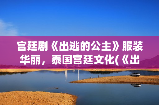 宫廷剧《出逃的公主》服装华丽，泰国宫廷文化(《出逃的公主》)