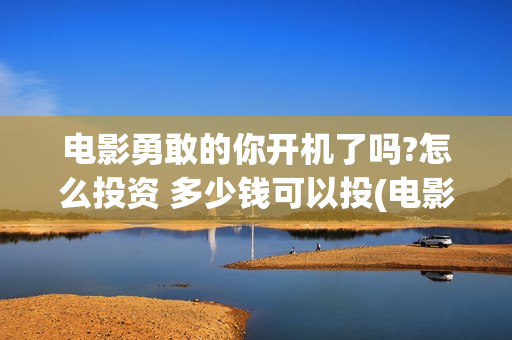 电影勇敢的你开机了吗?怎么投资 多少钱可以投(电影勇敢的你开机时间)