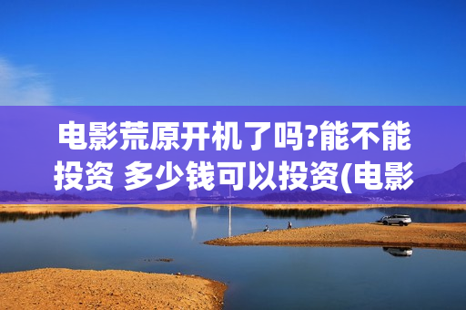 电影荒原开机了吗?能不能投资 多少钱可以投资(电影荒原开机了没)