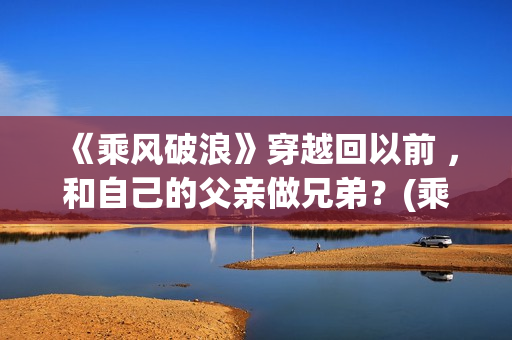 《乘风破浪》穿越回以前 ，和自己的父亲做兄弟？(乘风破浪穿越是真实的吗?)
