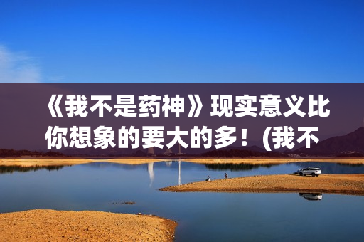 《我不是药神》现实意义比你想象的要大的多！(我不是药神在线观看高清免费完整版)
