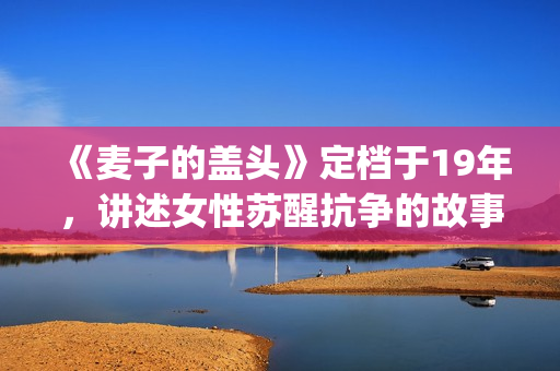 《麦子的盖头》定档于19年，讲述女性苏醒抗争的故事(麦子的盖头电影在线观看)