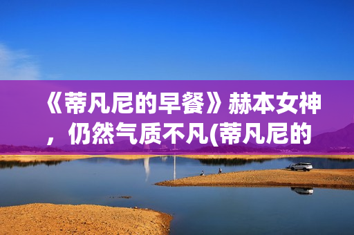 《蒂凡尼的早餐》赫本女神，仍然气质不凡(蒂凡尼的早餐电影)