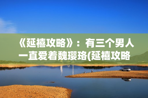 《延禧攻略》：有三个男人一直爱着魏璎珞(延禧攻略在哪个平台可以看)