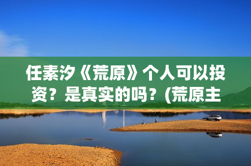 任素汐《荒原》个人可以投资？是真实的吗？(荒原主演)