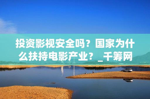 投资影视安全吗？国家为什么扶持电影产业？_千筹网电影投资(投资影视安全吗知乎)