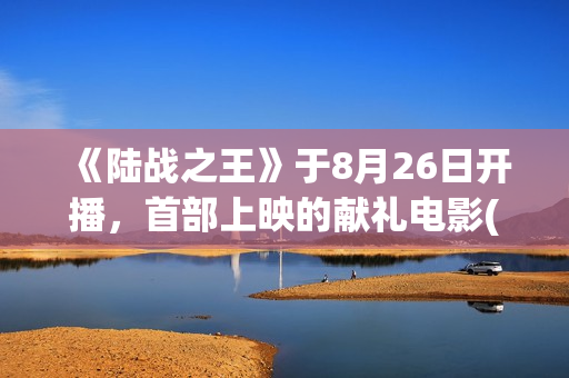 《陆战之王》于8月26日开播，首部上映的献礼电影(陆战之王演员表全部人员名单)