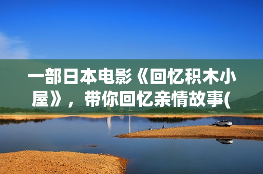 一部日本电影《回忆积木小屋》，带你回忆亲情故事( 日本电影)