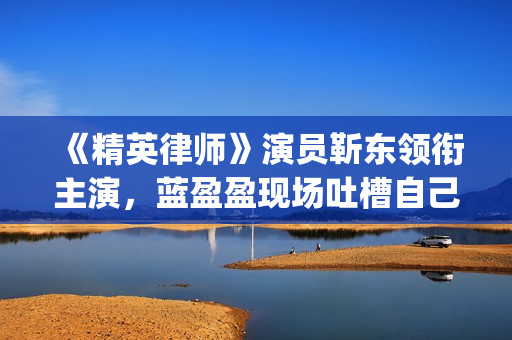 《精英律师》演员靳东领衔主演，蓝盈盈现场吐槽自己记忆(精英律师演员表)