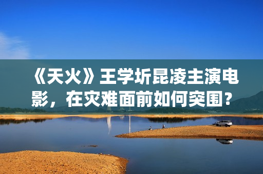 《天火》王学圻昆凌主演电影，在灾难面前如何突围？(电视剧《天火》)