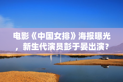 电影《中国女排》海报曝光，新生代演员彭于晏出演？(中国女排电影片段)