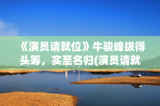 《演员请就位》牛骏峰拔得头筹，实至名归(演员请就位 第三季)