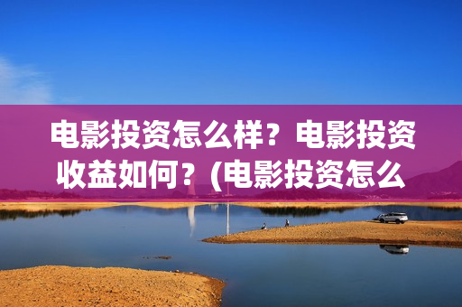 电影投资怎么样？电影投资收益如何？(电影投资怎么样知乎)