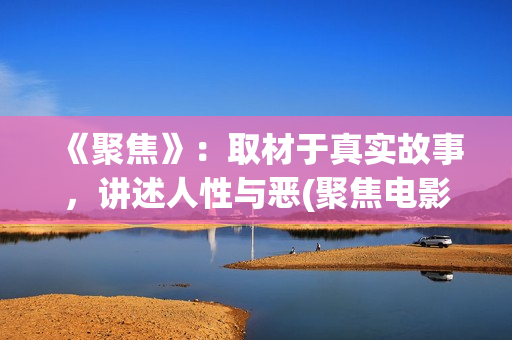 《聚焦》：取材于真实故事，讲述人性与恶(聚焦电影讲的什么)