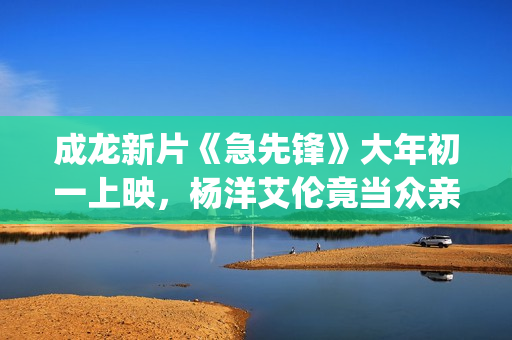 成龙新片《急先锋》大年初一上映，杨洋艾伦竟当众亲吻？(成龙新电影急先锋上映了吗)