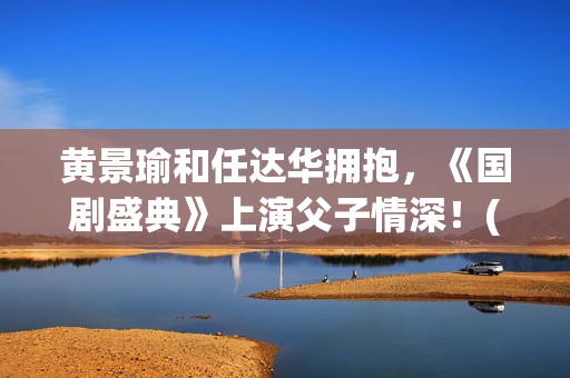 黄景瑜和任达华拥抱，《国剧盛典》上演父子情深！(黄景瑜任达华漫游全世界独白)