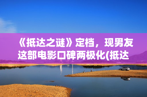 《抵达之谜》定档，现男友这部电影口碑两极化(抵达之谜简介)
