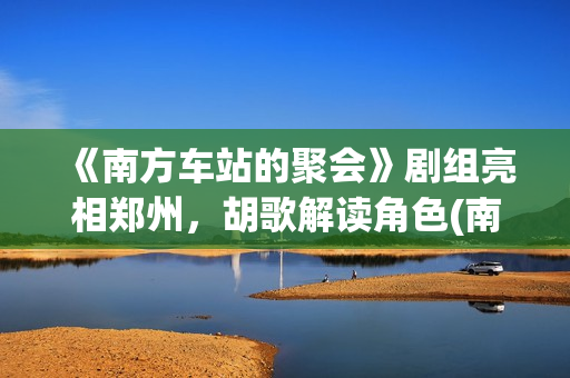 《南方车站的聚会》剧组亮相郑州，胡歌解读角色(南方车站的聚会故事在线观看完整版)
