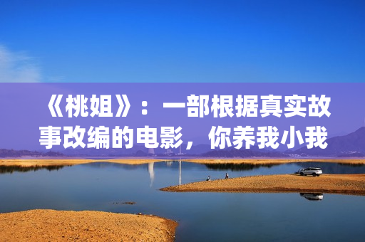 《桃姐》：一部根据真实故事改编的电影，你养我小我养你老(桃姐 百度百科)