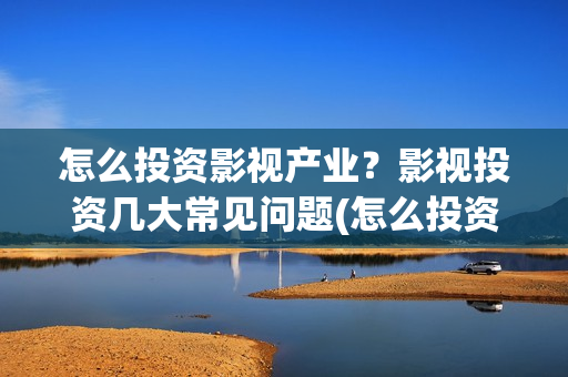 怎么投资影视产业？影视投资几大常见问题(怎么投资影视产品赚钱)