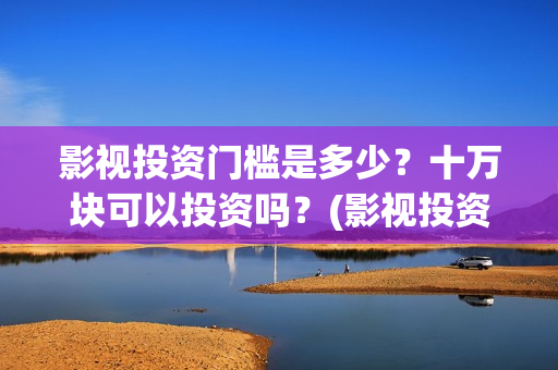 影视投资门槛是多少？十万块可以投资吗？(影视投资具体是什么)