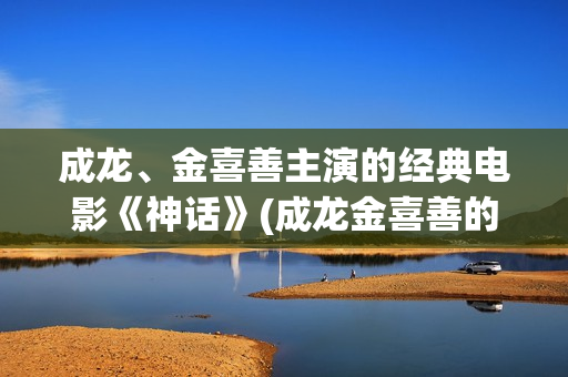 成龙、金喜善主演的经典电影《神话》(成龙金喜善的)
