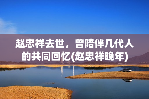 赵忠祥去世，曾陪伴几代人的共同回忆(赵忠祥晚年)