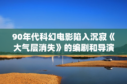 90年代科幻电影陷入沉寂《大气层消失》的编剧和导演都是冯小宁(90年代科幻电影排行榜)