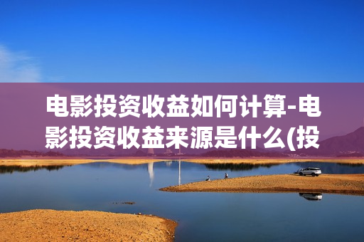 电影投资收益如何计算-电影投资收益来源是什么(投资电影收益怎么算)