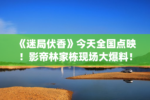 《迷局伏香》今天全国点映！影帝林家栋现场大爆料！(迷局伏香片尾曲叫什么名字)