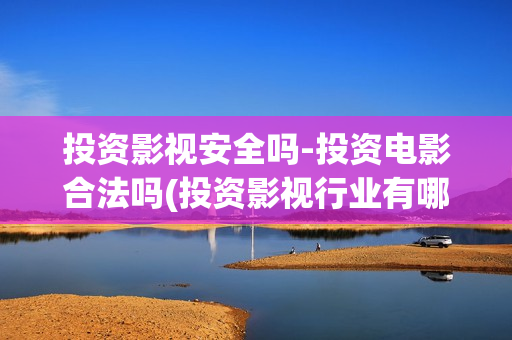 投资影视安全吗-投资电影合法吗(投资影视行业有哪些风险)