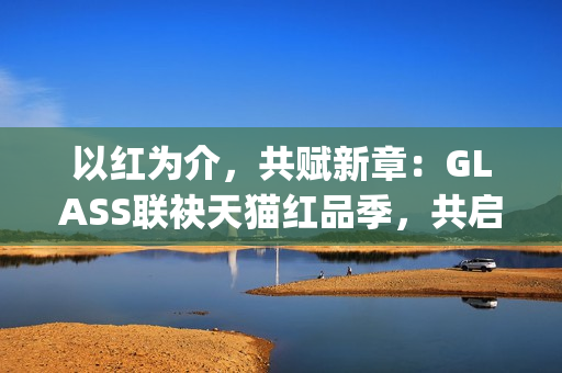 以红为介，共赋新章：GLASS联袂天猫红品季，共启新年美学祝福场(以红为主的绘画)