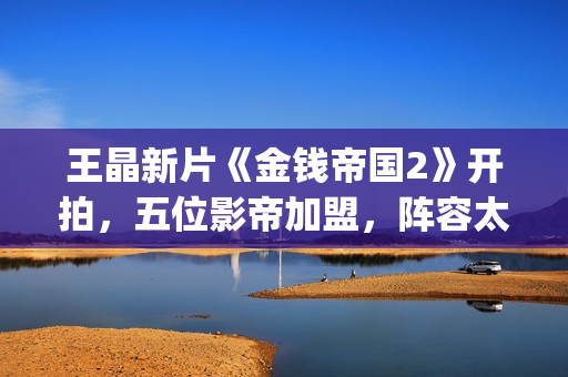 王晶新片《金钱帝国2》开拍，五位影帝加盟，阵容太强大了(王晶新片《金钱》在线看)