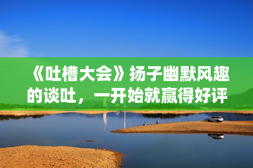 《吐槽大会》扬子幽默风趣的谈吐，一开始就赢得好评！!(吐槽大会第几期有杨迪)