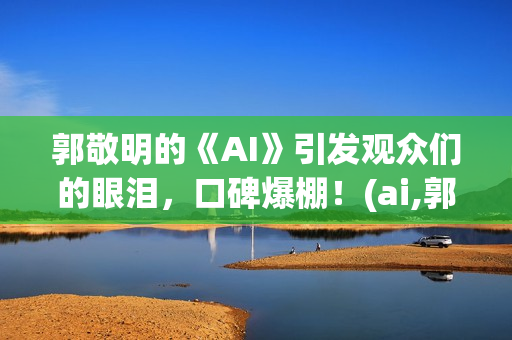 郭敬明的《AI》引发观众们的眼泪，口碑爆棚！(ai,郭敬明)