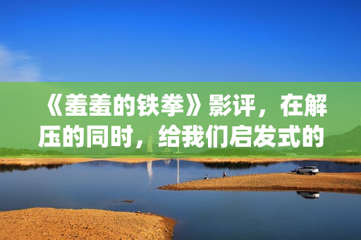 《羞羞的铁拳》影评，在解压的同时，给我们启发式的教导(羞羞的铁拳高清免费观看完整版)