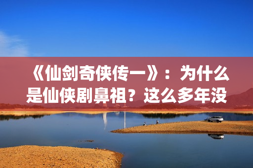 《仙剑奇侠传一》：为什么是仙侠剧鼻祖？这么多年没有电视能够超越(仙剑奇侠传一在线观看免费)
