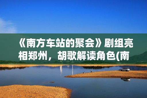 《南方车站的聚会》剧组亮相郑州，胡歌解读角色(南方车站的聚会剧情简介)