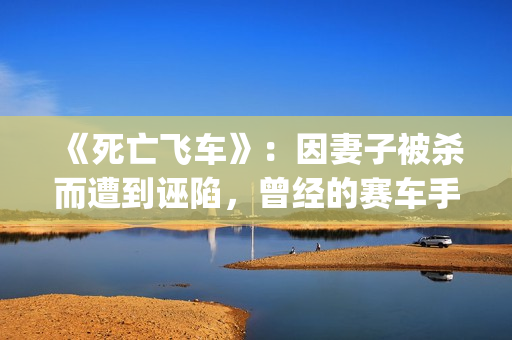 《死亡飞车》：因妻子被杀而遭到诬陷，曾经的赛车手锒铛入狱(死亡飞车4无删减版在线播放)