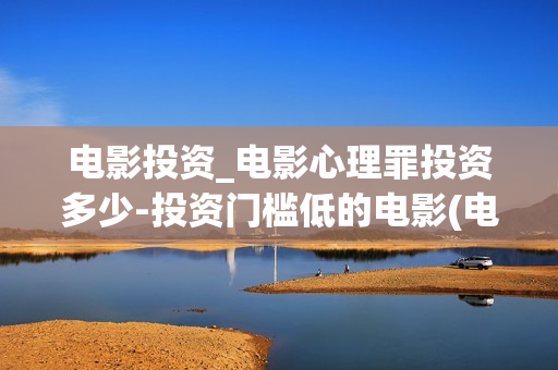 电影投资_电影心理罪投资多少-投资门槛低的电影(电影投资是一种骗局吗)