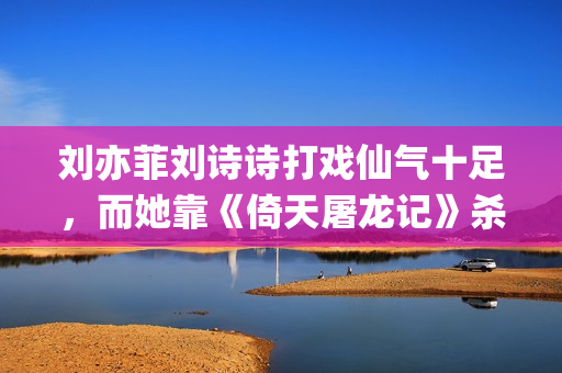 刘亦菲刘诗诗打戏仙气十足，而她靠《倚天屠龙记》杀上打戏前三榜(刘诗诗刘亦菲对比)